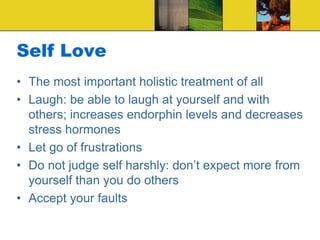 Self Love
• The most important holistic treatment of all
• Laugh: be able to laugh at yourself and with
others; increases endorphin levels and decreases
stress hormones
• Let go of frustrations
• Do not judge self harshly: don’t expect more from
yourself than you do others
• Accept your faults
 