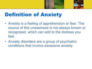 Definition of Anxiety
• Anxiety is a feeling of apprehension or fear. The
source of this uneasiness is not always known or
recognized, which can add to the distress you
feel.
• Anxiety disorders are a group of psychiatric
conditions that involve excessive anxiety.
 