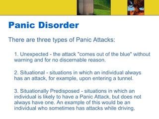 Panic Disorder
There are three types of Panic Attacks:
1. Unexpected - the attack "comes out of the blue" without
warning and for no discernable reason.
2. Situational - situations in which an individual always
has an attack, for example, upon entering a tunnel.
3. Situationally Predisposed - situations in which an
individual is likely to have a Panic Attack, but does not
always have one. An example of this would be an
individual who sometimes has attacks while driving.
 