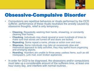 Obsessive-Compulsive Disorder
• Compulsions are repetitive behaviors or rituals performed by the OCD
sufferer, performance of these rituals neutralize the anxiety caused by
obsessive thoughts, relief is only temporary.
– Cleaning. Repeatedly washing their hands, showering, or constantly
cleaning their home;
– Checking. Individuals may check several or even hundreds of times to
make sure that stoves are turned off and doors are locked;
– Repeating. Some repeat a name, phrase or action over and over;
– Slowness. Some individuals may take an excessively slow and
methodical approach to daily activities, they may spend hours organizing
and arranging objects;
– Hoarding. Hoarders are unable to throw away useless items, such as old
newspapers, junk mail, even broken appliances
• In order for OCD to be diagnosed, the obsessions and/or compulsions
must take up a considerable amount of the sufferers time, at least one
hour every day, and interfere with normal routines .
 