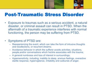 Post-Traumatic Stress Disorder
• Exposure to traumas such as a serious accident, a natural
disaster, or criminal assault can result in PTSD. When the
aftermath of a traumatic experience interferes with normal
functioning, the person may be suffering from PTSD.
• Symptoms of PTSD are:
– Reexperiencing the event, which can take the form of intrusive thoughts
and recollections, or recurrent dreams;
– Avoidance behavior in which the sufferer avoids activities, situations,
people,and/or conversations which he/she associates with the trauma;
– A general numbness and loss of interest in surroundings;
– Hypersensitivity, including: inability to sleep, anxious feelings, overactive
startle response, hypervigilance, irritability and outbursts of anger.
 
