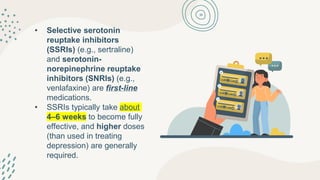 • Selective serotonin
reuptake inhibitors
(SSRIs) (e.g., sertraline)
and serotonin-
norepinephrine reuptake
inhibitors (SNRIs) (e.g.,
venlafaxine) are first-line
medications.
• SSRIs typically take about
4–6 weeks to become fully
effective, and higher doses
(than used in treating
depression) are generally
required.
 