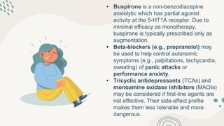 • Buspirone is a non-benzodiazepine
anxiolytic which has partial agonist
activity at the 5-HT1A receptor. Due to
minimal efficacy as monotherapy,
buspirone is typically prescribed only as
augmentation.
• Beta-blockers (e.g., propranolol) may
be used to help control autonomic
symptoms (e.g., palpitations, tachycardia,
sweating) of panic attacks or
performance anxiety.
• Tricyclic antidepressants (TCAs) and
monoamine oxidase inhibitors (MAOIs)
may be considered if first-line agents are
not effective. Their side-effect profile
makes them less tolerable and more
dangerous.
 
