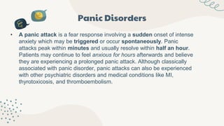 Panic Disorders
• A panic attack is a fear response involving a sudden onset of intense
anxiety which may be triggered or occur spontaneously. Panic
attacks peak within minutes and usually resolve within half an hour.
Patients may continue to feel anxious for hours afterwards and believe
they are experiencing a prolonged panic attack. Although classically
associated with panic disorder, panic attacks can also be experienced
with other psychiatric disorders and medical conditions like MI,
thyrotoxicosis, and thromboembolism.
 