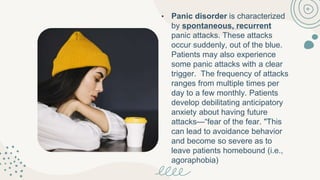 • Panic disorder is characterized
by spontaneous, recurrent
panic attacks. These attacks
occur suddenly, out of the blue.
Patients may also experience
some panic attacks with a clear
trigger. The frequency of attacks
ranges from multiple times per
day to a few monthly. Patients
develop debilitating anticipatory
anxiety about having future
attacks—“fear of the fear. "This
can lead to avoidance behavior
and become so severe as to
leave patients homebound (i.e.,
agoraphobia)
 