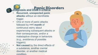 Panic Disorders
Diagnosis and DSM-5 criteria
• Recurrent, unexpected panic
attacks without an identifiable
trigger.
• One or more of panic attacks
followed by >=1 month of
continuous worry about
experiencing subsequent attacks or
their consequences, and/or a
maladaptive change in behaviors
(e.g., avoidance of possible
triggers).
• Not caused by the direct effects of
a substance, another mental
disorder, or another medical
condition.
 