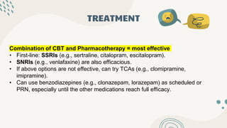 TREATMENT
Combination of CBT and Pharmacotherapy = most effective
• First-line: SSRIs (e.g., sertraline, citalopram, escitalopram).
• SNRIs (e.g., venlafaxine) are also efficacious.
• If above options are not effective, can try TCAs (e.g., clomipramine,
imipramine).
• Can use benzodiazepines (e.g., clonazepam, lorazepam) as scheduled or
PRN, especially until the other medications reach full efficacy.
 