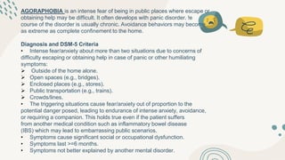 AGORAPHOBIA is an intense fear of being in public places where escape or
obtaining help may be difficult. It often develops with panic disorder. !e
course of the disorder is usually chronic. Avoidance behaviors may become
as extreme as complete confinement to the home.
Diagnosis and DSM-5 Criteria
• Intense fear/anxiety about more than two situations due to concerns of
difficulty escaping or obtaining help in case of panic or other humiliating
symptoms:
 Outside of the home alone.
 Open spaces (e.g., bridges).
 Enclosed places (e.g., stores).
 Public transportation (e.g., trains).
 Crowds/lines.
• The triggering situations cause fear/anxiety out of proportion to the
potential danger posed, leading to endurance of intense anxiety, avoidance,
or requiring a companion. This holds true even if the patient suffers
from another medical condition such as inflammatory bowel disease
(IBS) which may lead to embarrassing public scenarios.
• Symptoms cause significant social or occupational dysfunction.
• Symptoms last >=6 months.
• Symptoms not better explained by another mental disorder.
 