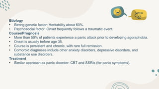 Etiology
• Strong genetic factor: Heritability about 60%.
• Psychosocial factor: Onset frequently follows a traumatic event.
Course/Prognosis
• More than 50% of patients experience a panic attack prior to developing agoraphobia.
• Onset is usually before age 35.
• Course is persistent and chronic, with rare full remission.
• Comorbid diagnoses include other anxiety disorders, depressive disorders, and
substance use disorders.
Treatment
• Similar approach as panic disorder: CBT and SSRIs (for panic symptoms).
 