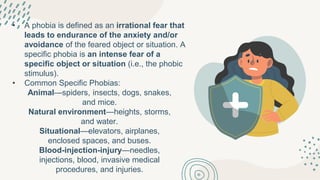 • A phobia is defined as an irrational fear that
leads to endurance of the anxiety and/or
avoidance of the feared object or situation. A
specific phobia is an intense fear of a
specific object or situation (i.e., the phobic
stimulus).
• Common Specific Phobias:
Animal—spiders, insects, dogs, snakes,
and mice.
Natural environment—heights, storms,
and water.
Situational—elevators, airplanes,
enclosed spaces, and buses.
Blood-injection-injury—needles,
injections, blood, invasive medical
procedures, and injuries.
 
