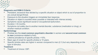 Diagnosis and DSM-5 Criteria
• Persistent, excessive fear elicited by a specific situation or object which is out of proportion to
any actual danger/threat.
• Exposure to the situation triggers an immediate fear response.
• Situation or object is avoided when possible or tolerated with intense anxiety.
• Symptoms cause significant social or occupational dysfunction.
• Duration >=6 months.
• Symptoms not solely due to another mental disorder, substance (medication or drug), or
another medical condition.
Epidemiology
• Phobias are the most common psychiatric disorder in women and second most common
in men (substance-related is first).
• Lifetime prevalence of specific phobia: >10%.
• Mean age of onset for specific phobia is 10 years.
• Specific phobia rates are higher in women compared to men (2:1) but vary depending on the
type of stimulus.
Treatment
• Treatment of choice: CBT.
 