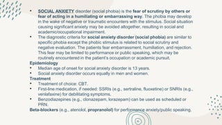 • SOCIAL ANXIETY disorder (social phobia) is the fear of scrutiny by others or
fear of acting in a humiliating or embarrassing way. The phobia may develop
in the wake of negative or traumatic encounters with the stimulus. Social situation
causing significant anxiety may be avoided altogether, resulting in social and
academic/occupational impairment.
• The diagnostic criteria for social anxiety disorder (social phobia) are similar to
specific phobia except the phobic stimulus is related to social scrutiny and
negative evaluation. The patients fear embarrassment, humiliation, and rejection.
This fear may be limited to performance or public speaking, which may be
routinely encountered in the patient’s occupation or academic pursuit.
Epidemiology
• Median age of onset for social anxiety disorder is 13 years.
• Social anxiety disorder occurs equally in men and women.
Treatment
• Treatment of choice: CBT.
• First-line medication, if needed: SSRIs (e.g., sertraline, fluoxetine) or SNRIs (e.g.,
venlafaxine) for debilitating symptoms.
• Benzodiazepines (e.g., clonazepam, lorazepam) can be used as scheduled or
PRN.
Beta-blockers (e.g., atenolol, propranolol) for performance anxiety/public speaking.
 