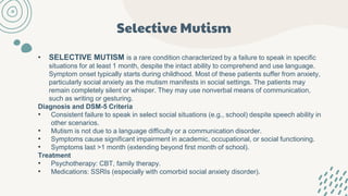 Selective Mutism
• SELECTIVE MUTISM is a rare condition characterized by a failure to speak in specific
situations for at least 1 month, despite the intact ability to comprehend and use language.
Symptom onset typically starts during childhood. Most of these patients suffer from anxiety,
particularly social anxiety as the mutism manifests in social settings. The patients may
remain completely silent or whisper. They may use nonverbal means of communication,
such as writing or gesturing.
Diagnosis and DSM-5 Criteria
• Consistent failure to speak in select social situations (e.g., school) despite speech ability in
other scenarios.
• Mutism is not due to a language difficulty or a communication disorder.
• Symptoms cause significant impairment in academic, occupational, or social functioning.
• Symptoms last >1 month (extending beyond first month of school).
Treatment
• Psychotherapy: CBT, family therapy.
• Medications: SSRIs (especially with comorbid social anxiety disorder).
 