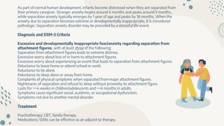 As part of normal human development, infants become distressed when they are separated from
their primary caregiver. Stranger anxiety begins around 6 months and peaks around 9 months,
while separation anxiety typically emerges by 1 year of age and peaks by 18 months. When the
anxiety due to separation becomes extreme or developmentally inappropriate, it is considered
pathologic. Separation anxiety disorder may be preceded by a stressful life event.
Diagnosis and DSM-5 Criteria
Excessive and developmentally inappropriate fear/anxiety regarding separation from
attachment figures, with at least three of the following:
Separation from attachment figures leads to extreme distress.
Excessive worry about loss of or harm to attachment figures.
Excessive worry about experiencing an event that leads to separation from attachment figures.
Reluctance to leave home or attend school or work.
Reluctance to be alone.
Reluctance to sleep alone or away from home.
Complaints of physical symptoms when separated from major attachment figures.
Nightmares of separation and refusal to sleep without proximity to attachment figure.
Lasts for >=4 weeks in children/adolescents and >=6 months in adults.
Symptoms cause significant social, academic, or occupational dysfunction.
Symptoms not due to another mental disorder.
Treatment
Psychotherapy: CBT, family therapy.
Medications: SSRIs can be effective as an adjunct to therapy.
 
