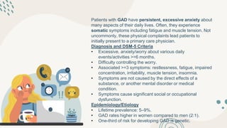 Patients with GAD have persistent, excessive anxiety about
many aspects of their daily lives. Often, they experience
somatic symptoms including fatigue and muscle tension. Not
uncommonly, these physical complaints lead patients to
initially present to a primary care physician.
Diagnosis and DSM-5 Criteria
• Excessive, anxiety/worry about various daily
events/activities >=6 months.
• Difficulty controlling the worry.
• Associated >=3 symptoms: restlessness, fatigue, impaired
concentration, irritability, muscle tension, insomnia.
• Symptoms are not caused by the direct effects of a
substance, or another mental disorder or medical
condition.
• Symptoms cause significant social or occupational
dysfunction.
Epidemiology/Etiology
• Lifetime prevalence: 5–9%.
• GAD rates higher in women compared to men (2:1).
• One-third of risk for developing GAD is genetic.
 