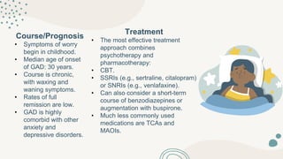 Course/Prognosis
• Symptoms of worry
begin in childhood.
• Median age of onset
of GAD: 30 years.
• Course is chronic,
with waxing and
waning symptoms.
• Rates of full
remission are low.
• GAD is highly
comorbid with other
anxiety and
depressive disorders.
Treatment
• The most effective treatment
approach combines
psychotherapy and
pharmacotherapy:
• CBT.
• SSRIs (e.g., sertraline, citalopram)
or SNRIs (e.g., venlafaxine).
• Can also consider a short-term
course of benzodiazepines or
augmentation with buspirone.
• Much less commonly used
medications are TCAs and
MAOIs.
 