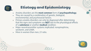 Etiology and Epidemiology
● Anxiety disorders are the most common form of psychopathology.
● They are caused by a combination of genetic, biological,
environmental, and psychosocial factors.
● Primary anxiety disorders can only be diagnosed after determining
that the signs and symptoms are NOT due to the physiological effects
of a substance or another medical condition.
● Major neurotransmitter systems implicated: norepinephrine,
serotonin, and GABA.
● More in women than men, 2:1 ratio.
 