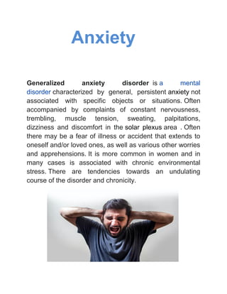 Anxiety
Generalized anxiety disorder is a mental
disorder characterized by general, persistent anxiety not
associated with specific objects or situations. Often
accompanied by complaints of constant nervousness,
trembling, muscle tension, sweating, palpitations,
dizziness and discomfort in the solar plexus area . Often
there may be a fear of illness or accident that extends to
oneself and/or loved ones, as well as various other worries
and apprehensions. It is more common in women and in
many cases is associated with chronic environmental
stress. There are tendencies towards an undulating
course of the disorder and chronicity.
 