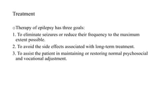 Treatment
oTherapy of epilepsy has three goals:
1. To eliminate seizures or reduce their frequency to the maximum
extent possible.
2. To avoid the side effects associated with long-term treatment.
3. To assist the patient in maintaining or restoring normal psychosocial
and vocational adjustment.
 