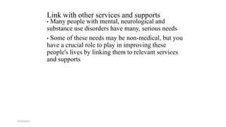 Link with other services and supports
• Many people with mental, neurological and
substance use disorders have many, serious needs
• Some of these needs may be non-medical, but you
have a crucial role to play in improving these
people's lives by linking them to relevant services
and supports
10/2/2023 54
 