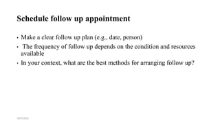 Schedule follow up appointment
• Make a clear follow up plan (e.g., date, person)
• The frequency of follow up depends on the condition and resources
available
• In your context, what are the best methods for arranging follow up?
10/2/2023 56
 