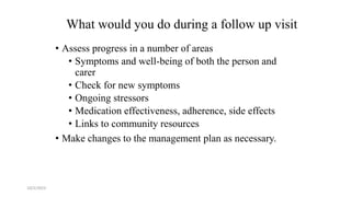 What would you do during a follow up visit
• Assess progress in a number of areas
• Symptoms and well-being of both the person and
carer
• Check for new symptoms
• Ongoing stressors
• Medication effectiveness, adherence, side effects
• Links to community resources
• Make changes to the management plan as necessary.
10/2/2023 57
 