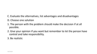 C. Evaluate the alternatives, list advantages and disadvantages
D. Choose one solution
1. The person with the problem should make the decision if at all
possible.
2. Give your opinion if you want but remember to let the person have
control and take responsibility.
3. Be realistic
10/2/2023 65
 