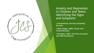 Anxiety and Depression
in Children and Teens:
Identifying the Signs
and Symptoms
Presented by Journey Counseling
Services
Holly Smigel, LMHC, Owner and
Clinical Director
Kim Rees, LMHC, Full-time Counselor
and TBRI Practitioner
 