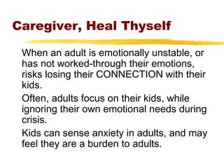 Caregiver, Heal Thyself
When an adult is emotionally unstable, or
has not worked-through their emotions,
risks losing their CONNECTION with their
kids.
Often, adults focus on their kids, while
ignoring their own emotional needs during
crisis.
Kids can sense anxiety in adults, and may
feel they are a burden to adults.
 