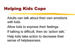 Helping Kids Cope
Adults can talk about their own emotions
with kids.
Allow kids to express their feelings.
If talking is difficult, then do ‘action talk.’
Help kids take action to decrease their
sense of helplessness.
 