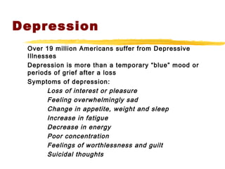 Depression
Over 19 million Americans suffer from Depressive
Illnesses
Depression is more than a temporary “blue” mood or
periods of grief after a loss
Symptoms of depression:
Loss of interest or pleasure
Feeling overwhelmingly sad
Change in appetite, weight and sleep
Increase in fatigue
Decrease in energy
Poor concentration
Feelings of worthlessness and guilt
Suicidal thoughts
 