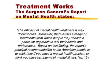 Treatment Works
The Surgeon General’s Report
on Mental Health states:
“The efficacy of mental health treatment is well
documented. Moreover, there exists a range of
treatments from which people may choose a
particular approach to suit their needs and
preferences. Based on this finding, the report’s
principal recommendation to the American people is
to seek help if you have a mental health problem or
think you have symptoms of mental illness.” (p. 13)
 