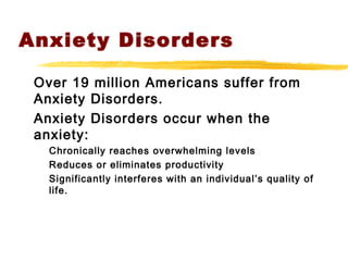 Anxiety Disorders
Over 19 million Americans suffer from
Anxiety Disorders.
Anxiety Disorders occur when the
anxiety:
Chronically reaches overwhelming levels
Reduces or eliminates productivity
Significantly interferes with an individual’s quality of
life.
 