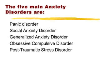The five main Anxiety
Disorders are:
Panic disorder
Social Anxiety Disorder
Generalized Anxiety Disorder
Obsessive Compulsive Disorder
Post-Traumatic Stress Disorder
 