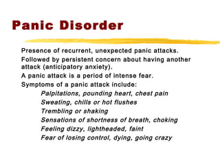 Panic Disorder
Presence of recurrent, unexpected panic attacks.
Followed by persistent concern about having another
attack (anticipatory anxiety).
A panic attack is a period of intense fear.
Symptoms of a panic attack include:
Palpitations, pounding heart, chest pain
Sweating, chills or hot flushes
Trembling or shaking
Sensations of shortness of breath, choking
Feeling dizzy, lightheaded, faint
Fear of losing control, dying, going crazy
 