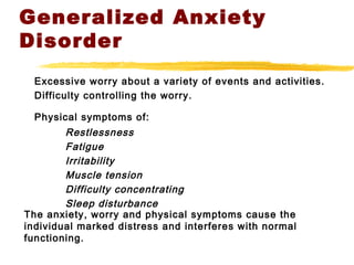 Generalized Anxiety
Disorder
Excessive worry about a variety of events and activities.
Difficulty controlling the worry.
Physical symptoms of:
Restlessness
Fatigue
Irritability
Muscle tension
Difficulty concentrating
Sleep disturbance
The anxiety, worry and physical symptoms cause the
individual marked distress and interferes with normal
functioning.
 