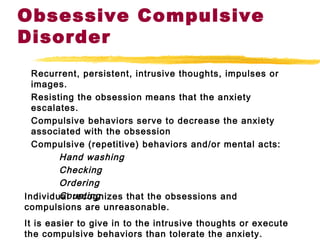 Obsessive Compulsive
Disorder
Recurrent, persistent, intrusive thoughts, impulses or
images.
Resisting the obsession means that the anxiety
escalates.
Compulsive behaviors serve to decrease the anxiety
associated with the obsession
Compulsive (repetitive) behaviors and/or mental acts:
Hand washing
Checking
Ordering
CountingIndividual recognizes that the obsessions and
compulsions are unreasonable.
It is easier to give in to the intrusive thoughts or execute
the compulsive behaviors than tolerate the anxiety.
 
