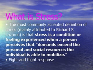 What is Stress? •  The most commonly accepted definition of stress (mainly attributed to Richard S Lazarus) is that  stress is a condition or feeling experienced when a person perceives that “demands exceed the personal and social resources the individual is able to mobilize.” • Fight and flight response 