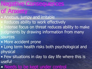 Negative Consequences of Anxiety • Anxious, jumpy and irritable • Reduces ability to work effectively • Intense focus on threat reduces ability to make judgments by drawing information from many sources • More accident prone • Long term health risks both psychological and physical • Few situations in day to day life where this is useful •  Needs to be kept under control 