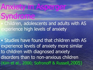 Anxiety in Asperger Syndrome • Children, adolescents and adults with AS experience high levels of anxiety • Studies have found that children with AS experience levels of anxiety more similar to children with diagnosed anxiety disorders than to non-anxious children (Kim et al., 2000; Sofronoff & Russell ,2005) 