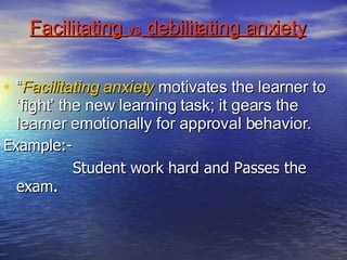 Facilitating  vs  debilitating anxiety “ Facilitating anxiety  motivates the learner to ‘fight’ the new learning task; it gears the learner emotionally for approval behavior.  Example:- Student work hard and Passes the  exam.  