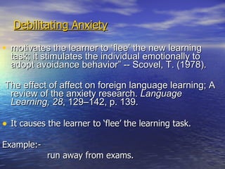 Debilitating Anxiety motivates the learner to ‘flee’ the new learning task; it stimulates the individual emotionally to adopt avoidance behavior” -- Scovel, T. (1978). The effect of affect on foreign language learning; A review of the anxiety research.  Language Learning, 28 , 129–142, p. 139. It causes the learner to ‘flee’ the learning task. Example:- run away from exams. 