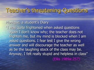 Teacher’s threatening Questions Monique, a student’s Diary “ I was quite frightened when asked questions again I don't know why; the teacher does not frighten me, but my mind is blocked when I am asked questions. I fear lest I give the wrong answer and will discourage the teacher as well as be the laughing stock of the class may be. Anyway, I felt really stupid and helpless in class” (Ellis 1989a:257) 