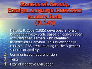 Sources of Anxiety. Foreign Language Classroom Anxiety Scale (FLCAS) Horwitz & Cope (1986) developed a foreign language anxiety scale based on conversation with beginner learners who identified themselves as anxious. This questionnaire consists of 33 items relating to the 3 general sources of anxiety. Communication apprehension Tests Fear of Negative Evaluation 