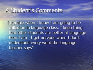A Student’s Comments “I tremble when I know I am going to be called on in language class. I keep thing that other students are better at language then I am . I get nervous when I don't understand every word the language teacher says” 