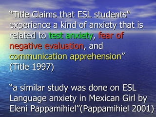 “ Title Claims that ESL students" experience a kind of anxiety that is related to  test anxiety ,  fear of negative evaluation , and  communication apprehension ” (Title 1997) “a similar study was done on ESL Language anxiety in Mexican Girl by Eleni Pappamihiel”(Pappamihiel 2001) 