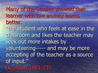 Many of the Studies showed that learner with low anxiety learns better. “the student who feels at ease in the classroom and likes the teacher may seek out more intakes by volunteering----- and may be more accepting of the teacher as a source of input.” (Krashen 1981:23) 