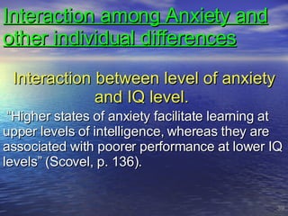 Interaction among Anxiety and other individual differences Interaction between level of anxiety and IQ level.  “ Higher states of anxiety facilitate learning at upper levels of intelligence, whereas they are associated with poorer performance at lower IQ levels” (Scovel, p. 136). 