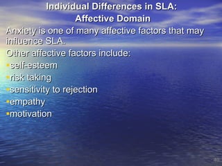 Individual Differences in SLA:  Affective Domain  Anxiety is one of many affective factors that may influence SLA.  Other affective factors include: self-esteem risk taking sensitivity to rejection empathy motivation 