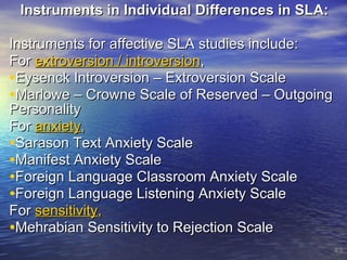 Instruments in Individual Differences in SLA:  Instruments for affective SLA studies include: For  extroversion / introversion , Eysenck Introversion – Extroversion Scale Marlowe – Crowne Scale of Reserved – Outgoing Personality For  anxiety , Sarason Text Anxiety Scale Manifest Anxiety Scale Foreign Language Classroom Anxiety Scale Foreign Language Listening Anxiety Scale For  sensitivity , Mehrabian Sensitivity to Rejection Scale 